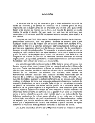 7
DISCUSIÓN
La situación día de hoy, se caracteriza por la crisis económica mundial, la
caída del consumo y la pérdida de confianza en el sistema global es muy
importante para la supervivencia de las empresas un poderoso CRM que permita
llegar a los clientes de manera que a través del modelo de gestión se pueda
realizar la venta al cliente. Así que, cada vez son más las empresas que
desarrollan continuamente sus CRM para poder generar un mayor valor añadido a
sus clientes.
Cualquier solución CRM debe ofrecer, desde el punto de vista de arquitectura,
prestaciones adecuadas, que nos permita expandir el sistema para cubrir
cualquier posible canal de relación con el usuario (email, PDA, teléfono móvil,
etc.). Esto ya nos lleva a sistemas construidos sobre arquitecturas multinivel, que
permitan una separación efectiva de la lógica de negocio y la de presentación,
basados en estándares industriales. Por supuesto, la arquitectura debe permitir un
despliegue rápido de las soluciones, sigue siendo un punto muy a tener en cuenta
y esta necesidad de despliegue rápido nos da otro parámetro clave: la facilidad de
integración de nuestra solución con los diferentes sistemas existentes en nuestra
organización. La capacidad, por lo tanto, de establecer interfaces con los sistemas
heredados y con software de terceros, es fundamental.
Una solución razonablemente completa de CRM debería contar, al menos, con
las con características como, integrar todas las bases de datos disponibles en la
empresa, Contar con herramientas software de análisis de comportamiento de
clientes que permitan establecer métricas eficaces de la rentabilidad de esos
clientes en sus relaciones con nosotros. Por supuesto, debe tratarse de
herramientas software accesible para cualquier miembro relacionado con el
negocio de la empresa (departamentos de marketing, ventas, dirección, etc.),
Además de modelos explicativos del comportamiento de los clientes, debe ofrecer
modelos predictivos, de forma que se puedan establecer eficazmente modelos de
retención de clientes o de venta cruzada. Debe contar con un software completo
de gestión de campañas, que cubra toda la gestión de la campaña, desde la
selección de los grupos objetivo o la asignación del canal adecuado para cada
usuario hasta la posibilidad de medir de forma efectiva el retorno obtenido y la
efectividad de la campaña. Un software para la gestión de un canal tan importante
como el correo electrónico puede estar incluido aquí o ser independiente (los
boletines electrónicos de noticias personalizados no son más que un intento
rudimentario, pero efectivo, de gestionar este canal), Un sistema basado en reglas
de negocio que permita establecer relaciones de marketing con el cliente, de
forma que la experiencia del usuario sea diferente y que el conjunto de reglas
determine la respuesta de los puntos de contacto a la actividad del cliente.
Una buena arquitectura efectiva de CRM permite mejorar las relaciones con los
 