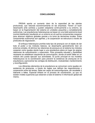 9
CONCLUSIONES
PROHA aporta un aumento claro de la capacidad de las plantas
productivas, que redunda económicamente en las empresas. Tienen un buen
desempeño ante cambios y pueden adaptarse continuamente a su entorno, se
basan en la fragmentación del sistema en unidades pequeñas y completamente
autónomas. Las arquitecturas heterarquicas se basan en una total autonomía local
(control distribuido) resultando en un entorno en el cual los componentes cooperan
para alcanzar objetivos globales gracias a la toma de decisiones locales. Estos
componentes autónomos son agentes, y la cooperación se estructura a través de
protocolos de negociación.
El enfoque heterarquico prohíbe toda tipo de jerarquía con el objeto de dar
todo el poder a los módulos básicos, se desempeña generalmente bien en
entornos simples. Al eliminar las relaciones de jerarquía en el sistema los módulos
cooperan como iguales dando lugar a una arquitectura plana en lugar de asignar
relaciones de subordinación y supervisión. Para proveerla robustez y ﬂexibilidad
necesaria se establecen esquemas de comunicación, donde al existir fallas en un
módulo otro pueda ejecutar sus actividades. El punto principal en los modelos
heterarquicos es la coordinación para prevenir la existencia de anarquías en la
arquitectura y aprovechar las ventajas de distribución, modularidad, mantenimiento
y reconﬁguración.
Los diferentes elementos de la arquitectura se comunican como iguales sin
existencia de jerarquías, a través de reglas que deﬁnen las negociaciones y
cooperación entre las tareas. Debe ser capaz de autoconﬁgurarse, ser escalable y
tolerante a fallas. Especial énfasis en el proceso de coordinación, ya que no
existen niveles superiores que observen a todo el sistema ni información global del
mismo.
 
