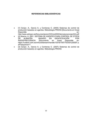 10
REFERENCIAS BIBLIOGRÁFICAS
 [1] Cenjor, A., García A. y Contreras C. (2005) Sistemas de control de
producción basados en agentes. Metodología PROHA [Documento en línea]
Disponible en:
http://www.adingor.es/Documentacion/CIO/cio2005/items/ponencias/242.pdf
 [2] Abarca, A. 2001. SISTEMA DE AGENTES PARA CONTROL DE STOCK
DE ALMACÉN BASADO EN IDENTIFICACIÓN POR
RADIOFRECUENCIA [Documento en línea] Disponible en:
https://ruidera.uclm.es/xmlui/bitstream/handle/10578/1497/TESIS%20DEF.p
df?sequence=1
 [3] Cenjor, A., García A. y Contreras C. (2007) Sistemas de control de
producción basados en agentes. Metodología PROHA
 
