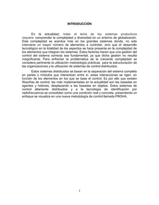 1
INTRODUCCIÓN
En la actualidad, tratar el tema de los sistemas productivos
requiere comprender la complejidad y diversidad en un entorno de globalización.
Esta complejidad se acentúa más en los grandes sistemas donde, no solo
interviene un mayor número de elementos a controlar, sino que el desarrollo
tecnológico en la totalidad de los aspectos se hace presente en la complejidad de
los elementos que integran los sistemas. Estos factores hacen que una gestión del
control del sistema correcta sea fundamental, ya que dicha gestión no resulta
insignificante. Para enfrentar la problemática de la creciente complejidad se
considera pertinente la utilización metodología prácticas para la estructuración de
las organizaciones y la utilización de sistemas de control distribuidos.
Estos sistemas distribuidos se basan en la separación del sistema completo
en partes o módulos que interactúan entre sí, estas interacciones se rigen, en
función de los elementos en los que se base el control. Es por ello que existen
filosofías de control, las más implementadas en la actualidad son las basadas en
agentes y holones, desplazando a las basadas en objetos. Estos sistemas de
control altamente distribuidos y a la tecnología de identificación por
radiofrecuencia se consolidan como una condición real y concreta, presentando un
enfoque se visualiza en una nueva metodología de control llamada PROHA.
 