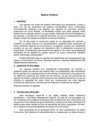2
MARCO TEORICO
1. AGENTES
Los agentes son entes del sistema informático que representan a todos y
cada uno de los elementos del sistema considerados como individuales,
funcionalmente hablando. Los agentes son capaces de acometer acciones
autónomas de forma flexible. La flexibilidad implica que estos agentes están
dotados de un carácter reactivo, ya que pueden responder de forma instantánea a
los cambios, y también de un carácter pro-activo, ya que su comportamiento está
dirigido a lograr los objetivos mediante la toma de iniciativas. 1
Por la otra parte, la autonomía reside en su capacidad de controlar y
modificar su estado interno y su comportamiento, pudiendo tomar decisiones de
forma unilateral. Además de su autonomía, los agentes cuentan con habilidades
sociales ya que son capaces de interactuar entre sí planteando procesos de
negociación y coordinación para alcanzar los objetivos. Por tanto, las propiedades
principales de los agentes se pueden resumir en cuatro: autonomía, habilidad
social, reactividad y proactividad. 1
Existen diferentes tipos de agentes que dependerán del comportamiento del
mismo, a continuación se tienen: Agentes reactivos y Agentes Deliberativos BID
(Beliefs-Desires-Intentions).
2. AGENTES VS HOLONES
Los agentes también son subsistemas responsables de controlar y
gestionar partes del dominio del sistema total. Las propiedades más importantes
de los agentes son, análogamente con los holones, la autonomía y la cooperación.
La diferencia sustancial que existe con los holones, es que las estructuras de
agentes se pueden organizar tanto jerárquica como heterárquicamente, lo cual, les
confiere la capacidad de incluir entre sus interacciones con otros agentes
procesos de negociación, mientras que los holones la interacción es vertical. 1
Sistemas basados en agentes
3. TECNOLOGIA RFID-IMS
Esta tecnología responde a las siglas inglesas Radio Frequency
Identfication – Information Management System. Se trata de una tecnología que
fue concebida con el objetivo de soportar todo el tratamiento de la información que
se genera en los sistemas de gran dinamismo y proporcionar dicha información al
sistema para poder realizar la toma de decisiones de forma instantánea. Es decir,
es un sistema que permite flexibilizar el acceso a la información. 1
Está compuesta por la tecnología RFID, es decir Identificación por Radio
Frecuencia. Son sistemas de almacenamiento y recuperación de datos remoto a
 