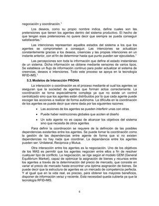6
negociación y coordinación.1
Los deseos, como su propio nombre indica, define cuales son las
pretensiones que tienen los agentes dentro del sistema productivo. El hecho de
que tengan esas pretensiones no quiere decir que siempre se pueda conseguir
satisfacerlas.1
Las intenciones representan aquellos estados del sistema a los que los
agentes se comprometen a conseguir. Las intenciones se actualizan
constantemente gracias a los deseos, creencias y las propias intenciones en un
instante anterior, con el fin de determinar hasta que punto pueden ser ejecutadas.1
Las percepciones son toda la información que define el estado instantáneo
de un sistema. Dicha información se obtiene mediante sensores de varios tipos.
Se establece un flujo de información continuo para poder actualizar el sistema de
creencias, deseos e intenciones. Todo este proceso se apoya en la tecnología
RFID-IMS.1
5.3.Modelos de Interacción PROHA
La interacción o coordinación es el proceso mediante el cual los agentes se
aseguran que la sociedad de agentes que forman actúa correctamente. La
coordinación se torna especialmente compleja ya que no existe un control
centralizado sino que los agentes están distribuidos por lo que cada agente puede
escoger las acciones a realizar de forma autónoma. La dificulta en la coordinación
de los agentes se puede decir que viene dada por las siguientes razones:
 Las acciones de los agentes se pueden interferir unas con otras
 Puede haber restricciones globales que acoten el diseño
 Un solo agente no es capaz de alcanzar los objetivos del sistema
sino que necesita de otros agentes
Para definir la coordinación se requiere de la definición de las posibles
dependencias existentes entre los agentes. Se puede tomar la coordinación como
la gestión de las dependencias entre agente de forma que si no existen
dependencias no hay nada que coordinar. La dependencia entre los agentes
pueden ser: Unilateral, Reciproca y Mutua.
Otra interacción entre los agentes es la negociación. Uno de los objetivos
de los MAS es permitir que los agentes negocien entre ellos a fin de resolver
cualquier tipo de conflicto. La negociación, se rige según el modelo GEM (General
Equilibrium Market), capaz de optimizar la asignación de bienes y recursos entre
los agentes a través de la determinación del precio de mercado, que consiste en
variar el precio de mercado hasta encontrar una óptima asignación de bienes. Se
puede decir que la estructura de agentes es un mercado de competencia perfecta.
Y al igual que en la vida real, es preciso, para obtener los mayores beneficios,
disponer de información veraz y reciente. Esta necesidad queda cubierta ya que la
tecnología RFID-IMS.
 