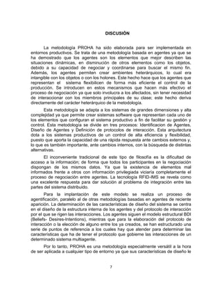 7
DISCUSIÓN
La metodología PROHA ha sido elaborada para ser implementada en
entornos productivos. Se trata de una metodología basada en agentes ya que se
ha demostrado que los agentes son los elementos que mejor describen las
situaciones dinámicas, en disminución de otros elementos como los objetos,
debido a su capacidad de negociar y coordinarse para buscar el mismo fin.
Además, los agentes permiten crear ambientes heterárquicos, lo cual era
intangible con los objetos o con los holones. Este hecho hace que los agentes que
representan el sistema flexibilicen de forma más eficiente el control de la
producción. Se introducen en estos mecanismos que hacen más efectivo el
proceso de negociación ya que solo involucra a los afectados, sin tener necesidad
de interaccionar con los miembros principales de su clase; este hecho deriva
directamente del carácter heterárquico de la metodología.
Esta metodología se adapta a los sistemas de grandes dimensiones y alta
complejidad ya que permite crear sistemas software que representan cada uno de
los elementos que conﬁguran el sistema productivo a ﬁn de facilitar su gestión y
control. Esta metodología se divide en tres procesos: Identiﬁcacion de Agentes,
Diseño de Agentes y Deﬁnición de protocolos de interacción. Esta arquitectura
dota a los sistemas productivos de un control de alta eﬁciencia y ﬂexibilidad,
puesto que aporta la capacidad de una rápida respuesta ante cambios externos y,
lo que es también importante, ante cambios internos, con la búsqueda de distintas
alternativas.
El inconveniente tradicional de este tipo de filosofía es la dificultad de
acceso a la información; de forma que todos los participantes en la negociación
dispongan de los mismos datos. Ya que la existencia de elementos mal
informados frente a otros con información privilegiada viciaría completamente el
proceso de negociación entre agentes. La tecnología RFID-IMS se revela como
una excelente respuesta para dar solución al problema de integración entre las
partes del sistema distribuido.
Para la implantación de este modelo se realiza un proceso de
agentificación, paralelo al de otras metodologías basadas en agentes de reciente
aparición. La determinación de las características de diseño del sistema se centra
en el diseño de la estructura interna de los agentes y del protocolo de interacción
por el que se rigen las interacciones. Los agentes siguen el modelo estructural BDI
(Beliefs- Desires-Intentions), mientras que para la elaboración del protocolo de
interacción o la elección de alguno entre los ya creados, se han estructurado una
serie de puntos de referencia a los cuales hay que atender para determinar las
características que ha de tener el protocolo que gobierne las interacciones de un
determinado sistema multiagente.
Por lo tanto, PROHA es una metodología especialmente versátil a la hora
de ser aplicada a cualquier tipo de entorno ya que sus características de diseño le
 