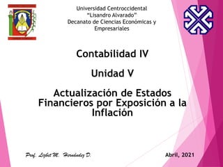 Universidad Centroccidental
“Lisandro Alvarado”
Decanato de Ciencias Económicas y
Empresariales
Contabilidad IV
Unidad V
Actualización de Estados
Financieros por Exposición a la
Inflación
Prof. Lizbet M. Hernández D. Abril, 2021
 