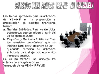 Las fechas aprobadas para la aplicación
de VEN-NIF en la preparación y
presentación de estados financieros
fueron:
a. Grandes Entidades: Para los ejercicios
económicos que se inicien a partir del
01 de enero de 2008;
b. Pequeñas y Medianas Entidades: Para
los ejercicios económicos que se
inicien a partir del 01 de enero de 2011;
quedando permitida su aplicación
anticipada para el ejercicio económico
inmediato anterior.
En un BA VEN-NIF se indicarán los
criterios para la aplicación en
Venezuela de los VEN-NIF PYME.
 