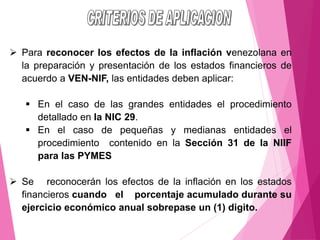 ➢ Para reconocer los efectos de la inflación venezolana en
la preparación y presentación de los estados financieros de
acuerdo a VEN-NIF, las entidades deben aplicar:
▪ En el caso de las grandes entidades el procedimiento
detallado en la NIC 29.
▪ En el caso de pequeñas y medianas entidades el
procedimiento contenido en la Sección 31 de la NIIF
para las PYMES
➢ Se reconocerán los efectos de la inflación en los estados
financieros cuando el porcentaje acumulado durante su
ejercicio económico anual sobrepase un (1) digito.
 