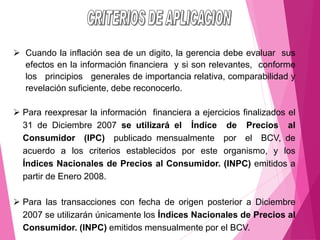 ➢ Cuando la inflación sea de un digito, la gerencia debe evaluar sus
efectos en la información financiera y si son relevantes, conforme
los principios generales de importancia relativa, comparabilidad y
revelación suficiente, debe reconocerlo.
➢ Para reexpresar la información financiera a ejercicios finalizados el
31 de Diciembre 2007 se utilizará el Índice de Precios al
Consumidor (IPC) publicado mensualmente por el BCV, de
acuerdo a los criterios establecidos por este organismo, y los
Índices Nacionales de Precios al Consumidor. (INPC) emitidos a
partir de Enero 2008.
➢ Para las transacciones con fecha de origen posterior a Diciembre
2007 se utilizarán únicamente los Índices Nacionales de Precios al
Consumidor. (INPC) emitidos mensualmente por el BCV.
 