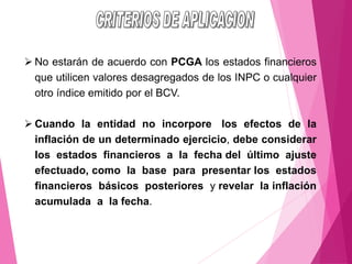 ➢ No estarán de acuerdo con PCGA los estados financieros
que utilicen valores desagregados de los INPC o cualquier
otro índice emitido por el BCV.
➢ Cuando la entidad no incorpore los efectos de la
inflación de un determinado ejercicio, debe considerar
los estados financieros a la fecha del último ajuste
efectuado, como la base para presentar los estados
financieros básicos posteriores y revelar la inflación
acumulada a la fecha.
 