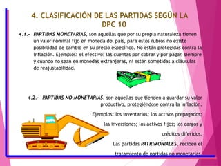 4. CLASIFICACIÓN DE LAS PARTIDAS SEGÚN LA
DPC 10
4.1.- PARTIDAS MONETARIAS, son aquellas que por su propia naturaleza tienen
un valor nominal fijo en moneda del país, para estos rubros no existe
posibilidad de cambio en su precio específico. No están protegidas contra la
inflación. Ejemplos: el efectivo; las cuentas por cobrar y por pagar, siempre
y cuando no sean en monedas extranjeras, ni estén sometidas a cláusulas
de reajustabilidad.
4.2.- PARTIDAS NO MONETARIAS, son aquellas que tienden a guardar su valor
productivo, protegiéndose contra la inflación.
Ejemplos: los inventarios; los activos prepagados;
las inversiones; los activos fijos; los cargos y
créditos diferidos.
Las partidas PATRIMONIALES, reciben el
tratamiento de partidas no monetarias.
 