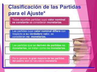 Clasificación de las Partidas
para el Ajuste*
Todas aquellas partidas cuyo valor nominal
es constante se consideran monetarias.
Las partidas cuyo valor nominal difiere con
respecto a su verdadero valor, se
consideran no monetarias.
Las partidas que se deriven de partidas no
monetarias, se tratan como no monetarias.
Por lo general, la gran mayoría de las partidas
del pasivo son de naturaleza monetaria.
*Fernando Catacora Carpio
 