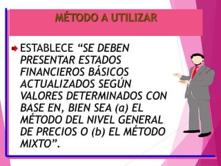MÉTODO A UTILIZAR
ESTABLECE “SE DEBEN
PRESENTAR ESTADOS
FINANCIEROS BÁSICOS
ACTUALIZADOS SEGÚN
VALORES DETERMINADOS CON
BASE EN, BIEN SEA (a) EL
MÉTODO DEL NIVEL GENERAL
DE PRECIOS O (b) EL MÉTODO
MIXTO”.
 