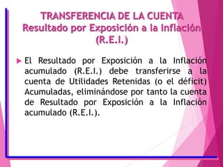 TRANSFERENCIA DE LA CUENTA
Resultado por Exposición a la Inflación
(R.E.I.)
 El Resultado por Exposición a la Inflación
acumulado (R.E.I.) debe transferirse a la
cuenta de Utilidades Retenidas (o el déficit)
Acumuladas, eliminándose por tanto la cuenta
de Resultado por Exposición a la Inflación
acumulado (R.E.I.).
 