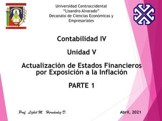 Universidad Centroccidental
“Lisandro Alvarado”
Decanato de Ciencias Económicas y
Empresariales
Contabilidad IV
Unidad V
Actualización de Estados Financieros
por Exposición a la Inflación
PARTE 1
Prof. Lizbet M. Hernández D. Abril, 2021
 