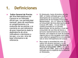 1. Definiciones
 Índice General de Precios
del Área Metropolitana de
Caracas es un indicador
oficial que, con periodicidad
mensual, pone de manifiesto
el comportamiento y la
evolución de los precios y se
convierte en una referencia
de gran importancia dada la
dependencia de otros
indicadores o decisiones a
los que, a su vez, sirve de
base informativa o de
referencia
 En Venezuela, hasta diciembre del año
2007, el índice utilizado para medir el
desempeño de la economía, para la
elaboración de los Estados Financieros
Reexpresados, era el Índice de Precios
al Consumidor del Área Metropolitana de
Caracas (IPC-AMC), el cual mide el
cambio promedio en un período
determinado, de los precios a nivel del
consumidor de una lista de bienes y
servicios representativos del consumo
familiar, con respecto al nivel de precios
vigente para el año escogido como base,
cuya cobertura geográfica se circunscribe
solo al área metropolitana de Caracas
 Pero surge la necesidad de crear un
índice con alcance nacional y es allí
donde se origina el Índice Nacional de
Precios al Consumidor (INPC), el cual a
partir del año 2008, pasa a ser el índice
utilizado para la medición de la inflación
en Venezuela.
 