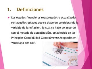 1. Definiciones
 Los estados financieros reexpresados o actualizados
son aquellos estados que se elaboran considerando la
variable de la inflación, lo cual se hace de acuerdo
con el método de actualización, establecido en los
Principios Contabilidad Generalmente Aceptados en
Venezuela Ven Niif.
 