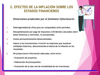 2. EFECTOS DE LA INFLACIÓN SOBRE LOS
ESTADOS FINANCIEROS
Distorsiones producidas por el fenómeno inflacionario:
1. Heterogeneidad de cifras para ser comparables entre períodos.
2. Descapitalización por pago de impuestos o dividendos calculados sobre
bases históricas y nominales, no actualizadas.
3. Costos permanentemente desactualizados.
4. Induce a los inversionistas a invertir en empresas que muestran
utilidades históricas, desconociendo el efecto de la inflación en los
resultados.
5. No proporcionan información adecuada, entre otros:
- Evaluación de proyectos.
- Elaboración de presupuestos.
- Evaluación de la tasa real de rentabilidad de las inversiones.
 