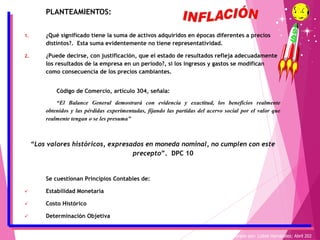 PLANTEAMIENTOS:
1. ¿Qué significado tiene la suma de activos adquiridos en épocas diferentes a precios
distintos?. Esta suma evidentemente no tiene representatividad.
2. ¿Puede decirse, con justificación, que el estado de resultados refleja adecuadamente
los resultados de la empresa en un período?, si los ingresos y gastos se modifican
como consecuencia de los precios cambiantes.
Código de Comercio, artículo 304, señala:
“El Balance General demostrará con evidencia y exactitud, los beneficios realmente
obtenidos y las pérdidas experimentadas, fijando las partidas del acervo social por el valor que
realmente tengan o se les presuma”
“Los valores históricos, expresados en moneda nominal, no cumplen con este
precepto”. DPC 10
Se cuestionan Principios Contables de:
✓ Estabilidad Monetaria
✓ Costo Histórico
✓ Determinación Objetiva
Elaborado por: Lizbet Hernández; Abril 202
 