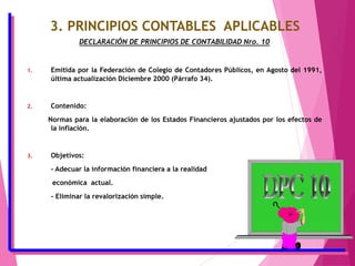 3. PRINCIPIOS CONTABLES APLICABLES
DECLARACIÓN DE PRINCIPIOS DE CONTABILIDAD Nro. 10
1. Emitida por la Federación de Colegio de Contadores Públicos, en Agosto del 1991,
última actualización Diciembre 2000 (Párrafo 34).
2. Contenido:
Normas para la elaboración de los Estados Financieros ajustados por los efectos de
la inflación.
3. Objetivos:
- Adecuar la información financiera a la realidad
económica actual.
- Eliminar la revalorización simple.
 
