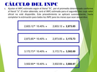 CÁLCULO DEL INPC
c. Ajustar el INPC estimado según el literal “b”, por el promedio determinado conforme
al literal “a”. El valor obtenido, será el INPC estimado para el segundo mes cuyo valor
oficial no esté disponible. Este procedimiento se aplicará sucesivamente, hasta
completar la estimación para todos los INPC para los meses que sean requeridos:
2,603.12* 10.40% + 2,603.12 = 2,873.85
2,873.85* 10.40% + 2,873.85 = 3,172.73
3,172.73* 10.40% + 3,172.73 = 3,502.69
3,502.69* 10.40% + 3,502.69 = 3,866.97
 
