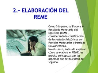 2.- ELABORACIÓN DEL
REME
Como 2do paso, se Elabora el
Resultado Monetario del
Ejercicio (REME),
considerando la clasificación
de los estados históricos en
Partidas Monetarias y Partidas
No Monetarias.
No obstante, antes de explicar
cómo se elabora el REME, es
preciso conceptualizar los
aspectos que se muestran de
seguido.
 