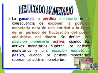  La ganancia o pérdida monetaria es la
consecuencia de exponer la posición
monetaria neta de una entidad a lo largo
de un período de fluctuación del poder
adquisitivo del dinero. Se define una
posición monetaria activa, cuando los
activos monetarios superan los pasivos
monetarios y una posición monetaria
pasiva, cuando los pasivos monetarios
superan los activos monetarios.
 