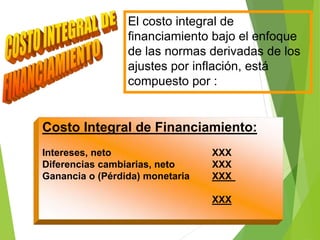 El costo integral de
financiamiento bajo el enfoque
de las normas derivadas de los
ajustes por inflación, está
compuesto por :
Costo Integral de Financiamiento:
Intereses, neto XXX
Diferencias cambiarias, neto XXX
Ganancia o (Pérdida) monetaria XXX
XXX
 