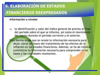 6. ELABORACIÓN DE ESTADOS
FINANCIEROS REEXPRESADOS
Información a revelar
c) la identificación y valor del índice general de precios al final
del período sobre el que se informa, así como el movimiento
del mismo durante el período corriente y el anterior.
Esta Norma exige que se revele la información necesaria para
dejar claras las bases del tratamiento de los efectos de la
inflación en los estados financieros. Además, se ha de intentar
suministrar la información necesaria para comprender estas
bases y las cantidades resultantes.
 