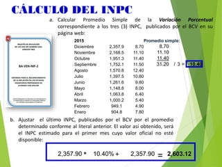 CÁLCULO DEL INPC
2015 Promedio simple:
Diciembre 2,357.9 8.70 8.70
Noviembre 2,168.5 11.10 11.10
Octubre 1,951.3 11.40 11.40
Septiembre 1,752.1 11.50 31.20 / 3 = 10.40
Agosto 1,570.8 12.40
Julio 1,397.5 10.80
Junio 1,261.6 9.80
Mayo 1,148.8 8.00
Abril 1,063.8 6.40
Marzo 1,000.2 5.40
Febrero 949.1 4.90
Enero 904.8 7.80
a. Calcular Promedio Simple de la Variación Porcentual
correspondiente a los tres (3) INPC, publicados por el BCV en su
página web:
2,357.90 * 10.40% + 2,357.90 = 2,603.12
b. Ajustar el último INPC, publicados por el BCV por el promedio
determinado conforme al literal anterior. El valor así obtenido, será
el INPC estimado para el primer mes cuyo valor oficial no esté
disponible:
 