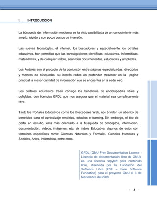 I.       INTRODUCCION


La búsqueda de información moderna se ha visto posibilitada de un conocimiento más
amplio, rápido y con pocos costos de inversión.


Las nuevas tecnologías, el internet, los buscadores y especialmente los portales
educativos, han permitido que las investigaciones científicas, educativas, informáticas,
matemáticas, y de cualquier índole, sean bien documentadas, estudiadas y ampliadas.


Los Portales son el producto de la conjunción entre páginas especializadas, directorios
y motores de búsquedas, su interés radica en pretender presentar en la           pagina
principal la mayor cantidad de información que se encuentra en la sede web.


Los portales educativos traen consigo los beneficios de enciclopedias libres y
poliglotas, con licencias GFDL que nos asegura que el material sea completamente
libre.


Tanto los Portales Educativos como los Buscadores Web, nos brindan un abanico de
beneficios para el aprendizaje empírico, estudios e-learning. Sin embargo, el tipo de
portal en estudio, esta más orientado a la búsqueda de conceptos, información,
documentación, videos, imágenes, etc, de índole Educativa, algunos de estos con
tematices especificas como: Ciencias Naturales y Formales, Ciencias Humanas y
Sociales, Artes, Informática, entre otros.



                                              GFDL (GNU Free Documentation License -
                                              Licencia de documentación libre de GNU),
                                              es una licencia copyleft para contenido
                                              libre, diseñada por la Fundación del
                                              Software Libre (FSF – Free Software
                                              Fundation) para el proyecto GNU el 3 de
                                              Noviembre del 2008.


                                                                                 -   3 -
 
