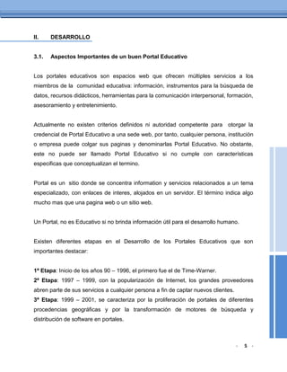 II.    DESARROLLO


3.1.   Aspectos Importantes de un buen Portal Educativo


Los portales educativos son espacios web que ofrecen múltiples servicios a los
miembros de la comunidad educativa: información, instrumentos para la búsqueda de
datos, recursos didácticos, herramientas para la comunicación interpersonal, formación,
asesoramiento y entretenimiento.


Actualmente no existen criterios definidos ni autoridad competente para otorgar la
credencial de Portal Educativo a una sede web, por tanto, cualquier persona, institución
o empresa puede colgar sus paginas y denominarlas Portal Educativo. No obstante,
este no puede ser llamado Portal Educativo si no cumple con características
especificas que conceptualizan el termino.


Portal es un sitio donde se concentra information y servicios relacionados a un tema
especializado, con enlaces de interes, alojados en un servidor. El término indica algo
mucho mas que una pagina web o un sitio web.


Un Portal, no es Educativo si no brinda información útil para el desarrollo humano.


Existen diferentes etapas en el Desarrollo de los Portales Educativos que son
importantes destacar:


1ª Etapa: Inicio de los años 90 – 1996, el primero fue el de Time-Warner.
2ª Etapa: 1997 – 1999, con la popularización de Internet, los grandes proveedores
abren parte de sus servicios a cualquier persona a fin de captar nuevos clientes.
3ª Etapa: 1999 – 2001, se caracteriza por la proliferación de portales de diferentes
procedencias geográficas y por la transformación de motores de búsqueda y
distribución de software en portales.



                                                                                    -   5 -
 