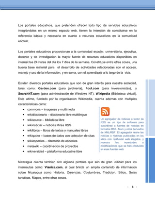 Los portales educativos, que pretenden ofrecer todo tipo de servicios educativos
integrándolos en un mismo espacio web, tienen la intención de constituirse en la
referencia básica y necesaria en cuanto a recursos educativos en la comunidad
escolar.


Los portales educativos proporcionan a la comunidad escolar, universitaria, ejecutiva,
docente y de investigación la mayor fuente de recursos educativos disponibles en
internet las 24 horas del dia los 7 dias de la semana. Constituye entre otras cosas, una
buena base material para el desarrollo de actividades relacionadas con el acceso,
manejo y uso de la información, y en suma, con el aprendizaje a lo largo de la vida.


Existen diversos portales educativos que son de gran interés para nuestra sociedad,
tales como: Garden.com (para jardinería), Fool.com (para inversionistas),                  y
SearchNT.com (para administración de Windows NT), Wikipedia (Biblioteca virtual).
Este ultimo, fundado por la organizacion Wikimedia, cuenta ademas con multiples
caracteristicas como:
      commons – imagenes y multimedia
      wikidiccionario – diccionario libre multilingue
      wikisource – biblioteca libre                         Un agregador de noticias o lector de
                                                             RSS es un tipo de software para
      wikinoticiar – noticias libres RSS                    suscribirse a fuentes de noticias en
                                                             formatos RSS, Atom y otros derivados
      wikilibros – libros de textos y manuales libres
                                                             de XML/RDF. El agregador reúne las
      wikiquote – bases de datos con coleccion de citas     noticias o historias publicadas en los
                                                             sitios con redifusión web elegidos, y
      wikiespecies – directorio de especies                 muestra       las     novedades      o
      metawiki – coordinacion de proyectos                  modificaciones que se han producido
                                                             en esas fuentes web
      wikiversidad – plataforma educative libre


Nicaragua cuenta tambien con algunos portales que son de gran utilidad para los
internautas como: Vianica.com, el cual brinda un amplio contenido de informacion
sobre Nicaragua como Historia, Creencias, Costumbres, Tradicion, Sitios, Guias
turisticas, Mapas, entre otras cosas.

                                                                                    -   6 -
 