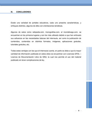 III.   CONCLUSIONES




Existe una variedad de portales educativos, cada uno presenta características, y
enfoques distintos, algunos de ellos con orientaciones temáticas.


Algunos de estos como wikipedia.com, monografías.com, el ricondelvago.com, se
encuentran en los primeros lugares y son los más utilizado debido a que han enfocado
sus esfuerzos en las necesidades básicas del internauta, así como la publicación de
contenidos, contenidos en distintos formatos, imágenes, aplicaciones gratuitas,
tutoriales gratuitos, etc.


Todas estas ventajas con las que el internauta cuenta, en parte se debe a que la mayor
cantidad de información publicada en estos sitios se encuentran con Licencias GFDL –
Licencia de Documentación Libre de GNU, la cual nos permite el uso del material
publicado sin tener complicaciones de ley.




                                                                               -   8 -
 