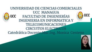 UNIVERSIDAD DE CIENCIAS COMERCIALES
UCC MANAGUA
FACULTAD DE INGENIERÍAS
INGENIERIA EN INFORMATICA Y
TELECOMUNICACIONES
CIRCUITOS ELECTRICOS
Catedrática Docente:Msc.Ing. Monica Centeno
 