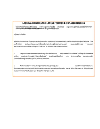 LASRELACIONESENTRE LOSINDIVIDUOS DE UNABIOCENOSIS
sonrelacionesestablecidas entreorganismosde distintas especies,porloquesedenominan
tambiénrelacionesinterespecíficas.Haydiversostipos.
a) Depredación
Consisteenunarelaciónenlaqueunorganismo, eldepreda- dor,sealimentadeotroorganismovivo,lapresa. Esta
definición excluyealosconsumidoresdemateriaorgánicamuerta,sean restoocadáveres, yaqueen
estoscasosnoseestableceninguna relación. Se puedehacer una distinción:
o Depredadoresverdaderos:matanyconsumentotalo parcialmenteasuspresas.Sonloqueseentiende
enlen- guajecorrientepor“depredadores” eincluyealobos,leo- nes, orcas,arañas, perotambién
alosroedoresgranívoros ya las plantascarnívoras.
o Ramoneadores:consumenporcionesdesupresaquese restablecenconeltiempo.
Nosuelencausarlamuertede supresa.Pertenecen aestegrupo lamayor parte delos herbívoros, lospulgones
quesealimentandefluidosvege- tales,las mariposas,etc.
 