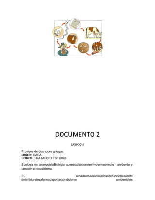 DOCUMENTO 2
Ecología
Proviene de dos voces griegas:
OIKOS: CASA
LOGOS: TRATADO O ESTUDIO
Ecología es laramadelaBiología queestudialosseresvivosensumedio ambiente y
también el ecosistema.
EL ecosistemaesunaunidaddefuncionamiento
delaNaturalezaformadaporlascondiciones ambientales
 