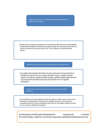 •la falta de luz impide a las plantas vivir más allá de 200 metros de profundidad;
la falta de humedad en los desiertos impide la vida de numerosos seres vivos; el
viento constante de muchas zonas incli- na los árboles en la dirección del
viento…
Puede ocurrir que las condiciones ambientales influyan
sobre los seres vivos.
• los padres del polluelo del buitre le traen alimento al nido durante el
periodo en que él aún no es capaz de volar; las ga- rrapatas chupan
sangre a los perros; determinados hongos y determinadas algas forman
una asociación llamada liquen que les permite vivir en lugares
inhóspitos...
Puede ocurrir que los seres vivos influyan unos sobre otros.
•, las lombrices al excavar galerías airean el suelo en el que viven; en las zonas
boscosas, la evaporación creada por los árboles provoca un aumento de
precipitaciones en la zona; las plantas que viven en una ladera sujetan la tierra
con sus raíces y dificultan la erosión
Puede ocurrir que los seres vivos influyan sobre el medio
ambiente.
ErnstHaeckel,científicoalemándelsigloXIX, quefuequien inventóel
términoEcología, ladefinió comolacienciaqueseocupadelestudiodelosseresvivos
 