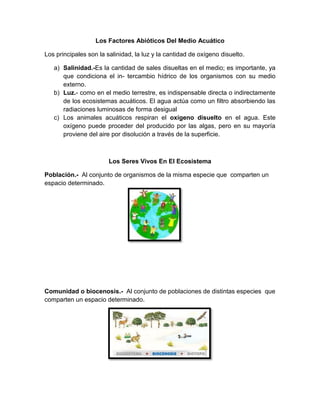Los Factores Abióticos Del Medio Acuático
Los principales son la salinidad, la luz y la cantidad de oxígeno disuelto.
a) Salinidad.-Es la cantidad de sales disueltas en el medio; es importante, ya
que condiciona el in- tercambio hídrico de los organismos con su medio
externo.
b) Luz.- como en el medio terrestre, es indispensable directa o indirectamente
de los ecosistemas acuáticos. El agua actúa como un filtro absorbiendo las
radiaciones luminosas de forma desigual
c) Los animales acuáticos respiran el oxígeno disuelto en el agua. Este
oxígeno puede proceder del producido por las algas, pero en su mayoría
proviene del aire por disolución a través de la superficie.
Los Seres Vivos En El Ecosistema
Población.- Al conjunto de organismos de la misma especie que comparten un
espacio determinado.
Comunidad o biocenosis.- Al conjunto de poblaciones de distintas especies que
comparten un espacio determinado.
 
