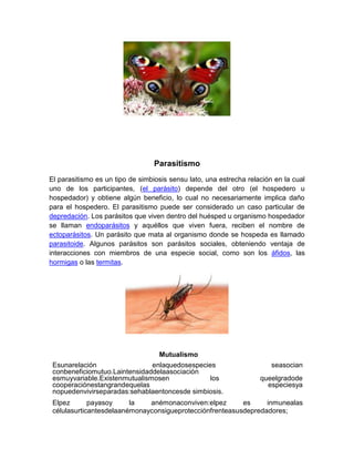 Parasitismo
El parasitismo es un tipo de simbiosis sensu lato, una estrecha relación en la cual
uno de los participantes, (el parásito) depende del otro (el hospedero u
hospedador) y obtiene algún beneficio, lo cual no necesariamente implica daño
para el hospedero. El parasitismo puede ser considerado un caso particular de
depredación. Los parásitos que viven dentro del huésped u organismo hospedador
se llaman endoparásitos y aquéllos que viven fuera, reciben el nombre de
ectoparásitos. Un parásito que mata al organismo donde se hospeda es llamado
parasitoide. Algunos parásitos son parásitos sociales, obteniendo ventaja de
interacciones con miembros de una especie social, como son los áfidos, las
hormigas o las termitas.
Mutualismo
Esunarelación enlaquedosespecies seasocian
conbeneficiomutuo.Laintensidaddelaasociación
esmuyvariable.Existenmutualismosen los queelgradode
cooperaciónestangrandequelas especiesya
nopuedenvivirseparadas:sehablaentoncesde simbiosis.
Elpez payasoy la anémonaconviven:elpez es inmunealas
célulasurticantesdelaanémonayconsigueprotecciónfrenteasusdepredadores;
 