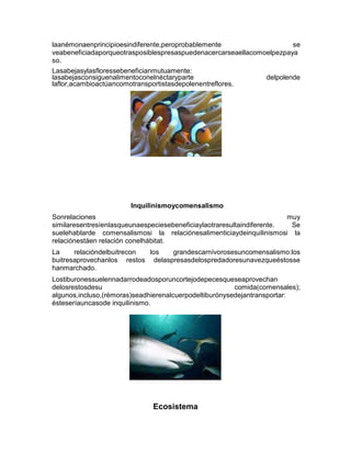 laanémonaenprincipioesindiferente,peroprobablemente se
veabeneficiadaporqueotrasposiblespresaspuedenacercarseaellacomoelpezpaya
so.
Lasabejasylasfloressebeneficianmutuamente:
lasabejasconsiguenalimentoconelnéctaryparte delpolende
laflor,acambioactúancomotransportistasdepolenentreflores.
Inquilinismoycomensalismo
Sonrelaciones muy
similaresentresíenlasqueunaespeciesebeneficiaylaotraresultaindiferente. Se
suelehablarde comensalismosi la relaciónesalimenticiaydeinquilinismosi la
relaciónestáen relación conelhábitat.
La relacióndelbuitrecon los grandescarnívorosesuncomensalismo:los
buitresaprovechanlos restos delaspresasdelospredadoresunavezqueéstosse
hanmarchado.
Lostiburonessuelennadarrodeadosporuncortejodepecesqueseaprovechan
delosrestosdesu comida(comensales);
algunos,incluso,(rémoras)seadhierenalcuerpodeltiburónysedejantransportar:
ésteseríauncasode inquilinismo.
Ecosistema
 