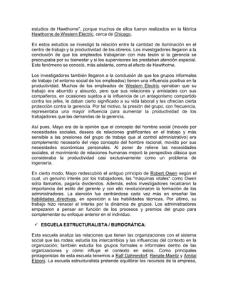 estudios de Hawthorne”, porque muchos de ellos fueron realizados en la fábrica
Hawthorne de Western Electric, cerca de Chicago.

En estos estudios se investigó la relación entre la cantidad de iluminación en el
centro de trabajo y la productividad de los obreros. Los investigadores llegaron a la
conclusión de que los empleados trabajarían con más tesón si la gerencia se
preocupaba por su bienestar y si los supervisores les prestaban atención especial.
Este fenómeno se conoció, más adelante, como el efecto de Hawthorne.

Los investigadores también llegaron a la conclusión de que los grupos informales
de trabajo (el entorno social de los empleados) tienen una influencia positiva en la
productividad. Muchos de los empleados de Western Electric opinaban que su
trabajo era aburrido y absurdo, pero que sus relaciones y amistades con sus
compañeros, en ocasiones sujetos a la influencia de un antagonismo compartido
contra los jefes, le daban cierto significado a su vida laboral y les ofrecían cierta
protección contra la gerencia. Por tal motivo, la presión del grupo, con frecuencia,
representaba una mayor influencia para aumentar la productividad de los
trabajadores que las demandas de la gerencia.

Así pues, Mayo era de la opinión que el concepto del hombre social (movido por
necesidades sociales, deseos de relaciones gratificantes en el trabajo y más
sensible a las presiones del grupo de trabajo que al control administrativo) era
complemento necesario del viejo concepto del hombre racional, movido por sus
necesidades económicas personales. Al poner de relieve las necesidades
sociales, el movimiento de relaciones humanas mejoró la perspectiva clásica que
consideraba la productividad casi exclusivamente como un problema de
ingeniería.

En cierto modo, Mayo redescubrió el antiguo principio de Robert Owen según el
cual, un genuino interés por los trabajadores, las "máquinas vitales" como Owen
solía llamarlos, pagaría dividendos. Además, estos investigadores recalcaron la
importancia del estilo del gerente y con ello revolucionaron la formación de los
administradores. La atención fue centrándose cada vez más en enseñar las
habilidades directivas, en oposición a las habilidades técnicas. Por último, su
trabajo hizo renacer el interés por la dinámica de grupos. Los administradores
empezaron a pensar en función de los procesos y premios del grupo para
complementar su enfoque anterior en el individuo.

  ESCUELA ESTRUCTURALISTA / BUROCRÁTICA:

Esta escuela analiza las relaciones que tienen las organizaciones con el sistema
social que las rodea; estudia los intercambios y las influencias del contexto en la
organización; también estudia los grupos formales e informales dentro de las
organizaciones y cómo influye el contexto en estos. Como principales
protagonistas de esta escuela tenemos a Ralf Dahrendorf, Renate Maintz y Amitai
Etzioni. La escuela estructuralista pretende equilibrar los recursos de la empresa,
 