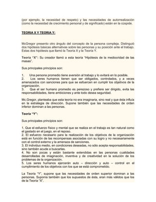 (por ejemplo, la necesidad de respeto) y las necesidades de autorrealización
(como la necesidad de crecimiento personal y de significado) están en la cúspide.


TEORIA X Y TEORIA Y:


McGregor presento otro ángulo del concepto de la persona compleja. Distinguió
dos hipótesis básicas alternativas sobre las personas y su posición ante el trabajo.
Estas dos hipótesis que llamó la Teoría X y la Teoría Y.

Teoría “X”: Su creador llamó a esta teoría “Hipótesis de la mediocridad de las
masas”.

Sus principales principios son:

1.   Una persona promedio tiene aversión al trabajo y lo evitará en lo posible.
2.    Los seres humanos tienen que ser obligados, controlados, y a veces
amenazados con sanciones para que se esfuercen en cumplir los objetivos de la
organización.
3.   Que el ser humano promedio es perezoso y prefiere ser dirigido, evita las
responsabilidades, tiene ambiciones y ante todo desea seguridad.

Mc.Gregor, planteaba que esta teoría no era imaginaria, sino real y que ésta influía
en la estrategia de dirección. Supone también que las necesidades de orden
inferior dominan a las personas.

Teoría “Y”:

Sus principales principios son:

1. Que el esfuerzo físico y mental que se realiza en el trabajo es tan natural como
el gastado en el juego, en el reposo.
2. El esfuerzo necesario para la realización de los objetivos de la organización
está en función de las recompensas asociadas con su logro y no necesariamente
con el control externo y la amenaza de sanciones.
3. El individuo medio, en condiciones deseadas, no sólo acepta responsabilidades,
sino también acude a buscarlas.
4. No son pocas y están bastante extendidas en las personas cualidades
desarrolladas de imaginación, inventiva y de creatividad en la solución de los
problemas de la organización.
5. Los seres humanos ejercerán auto – dirección y auto – control en el
cumplimiento de los objetivos con los que se está comprometido.

La Teoría “Y”, supone que las necesidades de orden superior dominan a las
personas. Suponía también que los supuestos de ésta, eran más válidos que los
de la Teoría “X”.
 