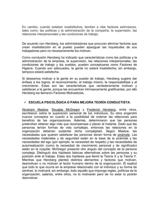 En cambio, cuando estaban insatisfechos, tendían a citar factores extrínsecos,
tales como: las políticas y la administración de la compañía, la supervisión, las
relaciones interpersonales y las condiciones de trabajo.


De acuerdo con Herzberg, los administradores que procuran eliminar factores que
crean insatisfacción en el puesto pueden apaciguar las inquietudes de sus
trabajadores pero no necesariamente los motivan.

Como conclusión Herzberg ha indicado que características como las políticas y la
administración de la empresa, la supervisión, las relaciones interpersonales, las
condiciones de trabajo y los sueldos, pueden conceptuarse como Factores de
Higiene. Cuando son adecuados, la gente no estará insatisfecha; sin embargo,
tampoco estará satisfecha.

Si deseamos motivar a la gente en su puesto de trabajo, Herzberg sugiere dar
énfasis a los logros, el reconocimiento, el trabajo mismo, la responsabilidad y el
crecimiento. Estas son las características que verdaderamente motivan y
satisfacen a la gente, porque las encuentran intrínsecamente gratificantes, por ello
Herzberg los llamaron Factores Motivadores.


  ESCUELA PSICOLÓGICA O PARA MEJORA TEORÍA CONDUCTISTA:

Abraham Maslow, Douglas McGregor y Frederick Herzberg, entre otros,
escribieron sobre la superación personal de los individuos. Su obra engendró
nuevos conceptos en cuanto a la posibilidad de ordenar las relaciones para
beneficio de las organizaciones. Además, determinaron que las personas
pretendían obtener algo más que recompensas o placer al instante. Dado que las
personas tenían formas de vida complejas, entonces las relaciones en la
organización deberían sustentar dicha complejidad. Según Maslow, las
necesidades que quieren satisfacer las personas tienen forma de pirámide. Las
necesidades materiales y de seguridad están en la base de la pirámide y las
necesidades del ego (por ejemplo, la necesidad de respeto) y las necesidades de
autorrealización (como la necesidad de crecimiento personal y de significado)
están en la cúspide. McGregor presentó otro ángulo del concepto de la persona
compleja. Distinguió dos hipótesis básicas alternativas sobre las personas y su
posición ante el trabajo. Estas dos hipótesis que llamó la Teoría X y la Teoría Y.
Mientras que Herzberg planteó distintos elementos y factores que motivan,
desmotivan o no motivan al factor humano dentro de la organización. Él explicó
que todo lo que ocurra en la empresa relacionado con el individuo y su forma de
sentirse, lo motivará; sin embargo, todo aquello que imponga reglas, políticas de la
organización, salarios, entre otros, no lo motivarán pero de no estar lo podrán
desmotivar.
 
