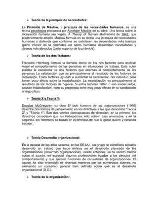  Teoría de la jerarquía de necesidades:

La Pirámide de Maslow, o jerarquía de las necesidades humanas, es una
teoría psicológica propuesta por Abraham Maslow en su obra: Una teoría sobre la
motivación humana (en inglés, A Theory of Human Motivation) de 1943, que
posteriormente amplió. Maslow formula en su teoría una jerarquía de necesidades
humanas y defiende que conforme se satisfacen las necesidades más básicas
(parte inferior de la pirámide), los seres humanos desarrollan necesidades y
deseos más elevados (parte superior de la pirámide).

    Teoría de los dos factores:

Frederick Herzberg formuló la llamada teoría de los dos factores para explicar
mejor el comportamiento de las personas en situaciones de trabajo. Este autor
plantea la existencia de dos factores que orientan el comportamiento de las
personas La satisfacción que es principalmente el resultado de los factores de
motivación. Estos factores ayudan a aumentar la satisfacción del individuo pero
tienen poco efecto sobre la insatisfacción. La insatisfacción es principalmente el
resultado de los factores de higiene. Si estos factores faltan o son inadecuados,
causan insatisfacción, pero su presencia tiene muy poco efecto en la satisfacción
a largo plazo.

    Teoría X y Teoría Y:

Douglas McGregoren su obra El lado humano de las organizaciones (1960)
describe dos formas de pensamiento en los directivos a las que denominó "Teoría
X" y "Teoría Y". Son dos teorías contrapuestas de dirección; en la primera, los
directivos consideran que los trabajadores sólo actúan bajo amenazas, y en la
segunda, los directivos se basan en el principio de que la gente quiere y necesita
trabajar.



    Teoría Desarrollo organizacional:

En la década de los años sesenta, en los EE.UU., un grupo de científicos sociales
desarrolló un trabajo que hace énfasis en el desarrollo planeado de las
organizaciones (desarrollo organizacional). Desde entonces, se ha escrito mucho
sobre el asunto, en especial algunos profesionales ligados a las ciencias del
comportamiento y que ejercen funciones de consultores de organizaciones. El
asunto ha sido entendido de diversas maneras por los numerosos autores, no
existiendo un consenso general bien definido sobre qué es el desarrollo
organizacional (D.O.).

    Teoría de la organización:
 