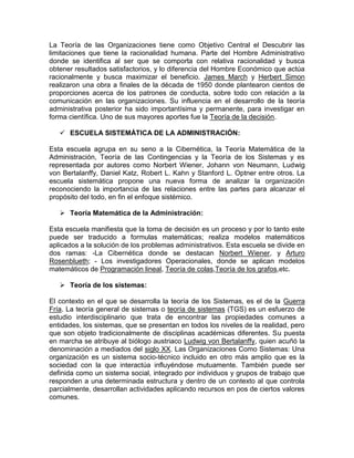 La Teoría de las Organizaciones tiene como Objetivo Central el Descubrir las
limitaciones que tiene la racionalidad humana. Parte del Hombre Administrativo
donde se identifica al ser que se comporta con relativa racionalidad y busca
obtener resultados satisfactorios, y lo diferencia del Hombre Económico que actúa
racionalmente y busca maximizar el beneficio. James March y Herbert Simon
realizaron una obra a finales de la década de 1950 donde plantearon cientos de
proporciones acerca de los patrones de conducta, sobre todo con relación a la
comunicación en las organizaciones. Su influencia en el desarrollo de la teoría
administrativa posterior ha sido importantísima y permanente, para investigar en
forma científica. Uno de sus mayores aportes fue la Teoría de la decisión.

    ESCUELA SISTEMÁTICA DE LA ADMINISTRACIÓN:

Esta escuela agrupa en su seno a la Cibernética, la Teoría Matemática de la
Administración, Teoría de las Contingencias y la Teoría de los Sistemas y es
representada por autores como Norbert Wiener, Johann von Neumann, Ludwig
von Bertalanffy, Daniel Katz, Robert L. Kahn y Stanford L. Optner entre otros. La
escuela sistemática propone una nueva forma de analizar la organización
reconociendo la importancia de las relaciones entre las partes para alcanzar el
propósito del todo, en fin el enfoque sistémico.

    Teoría Matemática de la Administración:

Esta escuela manifiesta que la toma de decisión es un proceso y por lo tanto este
puede ser traducido a formulas matemáticas; realiza modelos matemáticos
aplicados a la solución de los problemas administrativos. Esta escuela se divide en
dos ramas: -La Cibernética donde se destacan Norbert Wiener, y Arturo
Rosenblueth; - Los investigadores Operacionales, donde se aplican modelos
matemáticos de Programación lineal, Teoría de colas,Teoría de los grafos,etc.

    Teoría de los sistemas:

El contexto en el que se desarrolla la teoría de los Sistemas, es el de la Guerra
Fría. La teoría general de sistemas o teoría de sistemas (TGS) es un esfuerzo de
estudio interdisciplinario que trata de encontrar las propiedades comunes a
entidades, los sistemas, que se presentan en todos los niveles de la realidad, pero
que son objeto tradicionalmente de disciplinas académicas diferentes. Su puesta
en marcha se atribuye al biólogo austriaco Ludwig von Bertalanffy, quien acuñó la
denominación a mediados del siglo XX. Las Organizaciones Como Sistemas: Una
organización es un sistema socio-técnico incluido en otro más amplio que es la
sociedad con la que interactúa influyéndose mutuamente. También puede ser
definida como un sistema social, integrado por individuos y grupos de trabajo que
responden a una determinada estructura y dentro de un contexto al que controla
parcialmente, desarrollan actividades aplicando recursos en pos de ciertos valores
comunes.
 