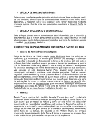  ESCUELA DE TOMA DE DECISIONES:

Esta escuela manifiesta que la ejecución administrativa se lleva a cabo por medio
de una decisión; afirman que los administradores necesitan saber cómo tomar
decisiones, y necesitan saber con exactitud como tomar decisiones mediante
procesos lógicos. Cuenta entre sus principales estudiosos a Howard Raiffa de
Harvard.

    ESCUELA SITUACIONAL O CONTINGENCIAL:

Este enfoque plantea que el administrador está influenciado por la situación y
circunstancias que lo rodean, pero plantea que este a su vez puede influir en estas
situaciones por medio de la decisión administrativa que toma. Se destacan autores
como Hall, Harold Koontz, Weihrich.

CORRIENTES DE PENSAMIENTO SURGIDAS A PARTIR DE 1980

    Escuela de Administración Estratégica:

Surge en la década de 1980 y según Henry Mintzberg tiene dos enfoques: el
normativo, que recomienda un método para elaborar una estrategia, lo conciben
los expertos y después los trabajadores lo llevan a la práctica; por otro lado el
enfoque descriptivo se refiere a como se crean o forman las estrategias y supone
que las fases de formulación y ejecución interactúan y se recrean. Las empresas
no crean sus estrategias de forma deliberada sino que surgen de sus actividades.
Los pioneros en esta disciplina fueron Peter Drucker quien manifesto el
pensamiento estratégico mediante unas simples preguntas, Cual es nuestro
negocio?, donde estamos? y donde queremos estar?, por lo tanto definir a que se
dedica(diagnostico), definir donde se quiere llegar (visión) y definir los caminos
para poder llegar (como).El otro pionero fue Igor_Ansoff quien desarrollo una serie
de estrategias de como conquistar nuevos mercados (Matriz de Ansoff). Otro
importantísimo autor es Michael Porter quien desarrollo estrategias competitivas
(Estrategias genéricas de Porter) y una serie de matrices de análisis industrial,
Análisis Porter de las cinco fuerzas, La Cadena de valor, etc.

    Teoría Z:

Teoría Z es el nombre dado también llamada "Escuela japonesa" popularizada
durante el "boom" económico endeben ser dirigidos en éste, y con la Teoría Y, la
cual asume que el trabajo es natural y debe ser una fuente de satisfacción
incentivando las necesidades psicológicas del hombre, la Teoría Z se enfoca en
incrementar la apropiación y amor del empleado por la compañía, por medio de un
trabajo de por vida, con gran énfasis en el bienestar del empleado, tanto dentro
como fuera de su trabajo. De acuerdo al Dr. William Ouchi, su principal
proponente, la administración de la Teoría Z tiende a promover los empleos fijos,
la alta productividad y alta satisfacción y moral en los empleados
 