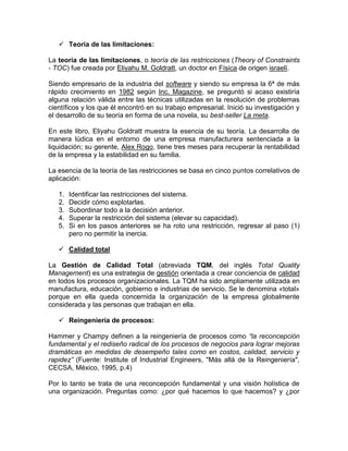  Teoría de las limitaciones:

La teoría de las limitaciones, o teoría de las restricciones (Theory of Constraints
- TOC) fue creada por Eliyahu M. Goldratt, un doctor en Física de origen israelí.

Siendo empresario de la industria del software y siendo su empresa la 6ª de más
rápido crecimiento en 1982 según Inc. Magazine, se preguntó si acaso existiría
alguna relación válida entre las técnicas utilizadas en la resolución de problemas
científicos y los que él encontró en su trabajo empresarial. Inició su investigación y
el desarrollo de su teoría en forma de una novela, su best-seller La meta.

En este libro, Eliyahu Goldratt muestra la esencia de su teoría. La desarrolla de
manera lúdica en el entorno de una empresa manufacturera sentenciada a la
liquidación; su gerente, Alex Rogo, tiene tres meses para recuperar la rentabilidad
de la empresa y la estabilidad en su familia.

La esencia de la teoría de las restricciones se basa en cinco puntos correlativos de
aplicación:

   1.   Identificar las restricciones del sistema.
   2.   Decidir cómo explotarlas.
   3.   Subordinar todo a la decisión anterior.
   4.   Superar la restricción del sistema (elevar su capacidad).
   5.   Si en los pasos anteriores se ha roto una restricción, regresar al paso (1)
        pero no permitir la inercia.

    Calidad total

La Gestión de Calidad Total (abreviada TQM, del inglés Total Quality
Management) es una estrategia de gestión orientada a crear conciencia de calidad
en todos los procesos organizacionales. La TQM ha sido ampliamente utilizada en
manufactura, educación, gobierno e industrias de servicio. Se le denomina «total»
porque en ella queda concernida la organización de la empresa globalmente
considerada y las personas que trabajan en ella.

    Reingeniería de procesos:

Hammer y Champy definen a la reingeniería de procesos como “la reconcepción
fundamental y el rediseño radical de los procesos de negocios para lograr mejoras
dramáticas en medidas de desempeño tales como en costos, calidad, servicio y
rapidez” (Fuente: Institute of Industrial Engineers, "Más allá de la Reingeniería",
CECSA, México, 1995, p.4)

Por lo tanto se trata de una reconcepción fundamental y una visión holística de
una organización. Preguntas como: ¿por qué hacemos lo que hacemos? y ¿por
 