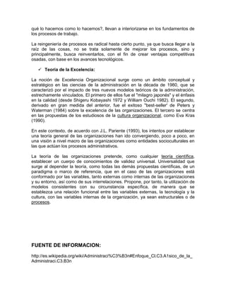 qué lo hacemos como lo hacemos?, llevan a interiorizarse en los fundamentos de
los procesos de trabajo.

La reingeniería de procesos es radical hasta cierto punto, ya que busca llegar a la
raíz de las cosas, no se trata solamente de mejorar los procesos, sino y
principalmente, busca reinventarlos, con el fin de crear ventajas competitivas
osadas, con base en los avances tecnológicos.

    Teoría de la Excelencia:

La noción de Excelencia Organizacional surge como un ámbito conceptual y
estratégico en las ciencias de la administración en la década de 1980, que se
caracterizó por el impacto de tres nuevos modelos teóricos de la administración,
estrechamente vinculados. El primero de ellos fue el "milagro japonés" y el énfasis
en la calidad (desde Shigeru Kobayashi 1972 y William Ouchi 1982). El segundo,
derivado en gran medida del anterior, fue el exitoso "best-seller' de Peters y
Waterman (1984) sobre la excelencia de las organizaciones. El tercero se centra
en las propuestas de los estudiosos de la cultura organizacional, como Eva Kras
(1990).

En este contexto, de acuerdo con J.L. Pariente (1993), los intentos por establecer
una teoría general de las organizaciones han ido convergiendo, poco a poco, en
una visión a nivel macro de las organizaciones como entidades socioculturales en
las que actúan los procesos administrativos.

La teoría de las organizaciones pretende, como cualquier teoría científica,
establecer un cuerpo de conocimientos de validez universal. Universalidad que
surge al depender la teoría, como todas las demás propuestas científicas, de un
paradigma o marco de referencia, que en el caso de las organizaciones está
conformado por las variables, tanto externas como internas de las organizaciones
y su entorno, así como de sus interrelaciones. Propone, por tanto, la utilización de
modelos consistentes con su circunstancia específica, de manera que se
establezca una relación funcional entre las variables externas, la tecnología y la
cultura, con las variables internas de la organización, ya sean estructurales o de
procesos.




FUENTE DE INFORMACION:

http://es.wikipedia.org/wiki/Administraci%C3%B3n#Enfoque_Cl.C3.A1sico_de_la_
Administraci.C3.B3n
 