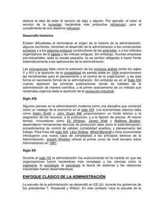 deduce la idea de estar al servicio de algo o alguien. Por ejemplo: el estar al
servicio de la sociedad, haciéndola más productiva (eficiencia), para el
cumplimiento de sus objetivos (eficacia).

Desarrollo histórico

Existen dificultades al remontarse al origen de la historia de la administración;
algunos escritores, remontan el desarrollo de la administración a los comerciantes
sumerios y a los egipcios antiguos constructores de las pirámides, o a los métodos
organizativos de la Iglesia y las milicias antiguas. Sin embargo, muchas empresas
pre-industriales, dada su escala pequeña, no se sentían obligadas a hacer frente
sistemáticamente a las aplicaciones de la administración.

Las innovaciones tales como la extensión de los números árabes (entre los siglos
V y XV) y la aparición de la contabilidad de partida doble en 1494 proporcionaron
las herramientas para el planeamiento y el control de la organización, y de esta
forma el nacimiento formal de la administración. Sin embargo es en el Siglo XIX
cuando aparecen las primeras publicaciones donde se hablaba de la
administración de manera científica, y el primer acercamiento de un método que
reclamaba urgencia dada la aparición de la revolución industrial.

Siglo XIX

Algunos piensan en la administración moderna como una disciplina que comenzó
como un vástago de la economía en el siglo XIX. Los economistas clásicos tales
como Adam Smith y John Stuart Mill proporcionaron un fondo teórico a la
asignación de los recursos, a la producción, y a la fijación de precios. Al mismo
tiempo, innovadores como Eli Whitney, James Watt y Matthew Boulton,
desarrollaron herramientas técnicas de producción tales como la estandarización,
procedimientos de control de calidad, contabilidad analítica, y planeamiento del
trabajo. Para fines del siglo XIX, Léon Walras, Alfred Marshall y otros economistas
introdujeron una nueva capa de complejidad a los principios teóricos de la
Administración. Joseph Wharton ofreció el primer curso de nivel terciario sobre
Administración en 1881.

Siglo XX

Durante el siglo XX la administración fue evolucionando en la medida en que las
organizaciones fueron haciéndose más complejas y las ciencias como la
ingeniería, la sociología, la psicología la teoría de sistemas y las relaciones
industriales fueron desarrollándose.

ENFOQUE CLÁSICO DE LA ADMINISTRACIÓN

La escuela de la administración se desarrolló en EE.UU. durante los gobiernos de
los presidentes T. Roosevelt y Wilson. En este contexto nace la escuela de la
 