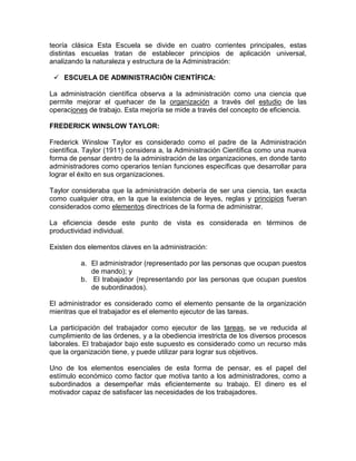 teoría clásica Esta Escuela se divide en cuatro corrientes principales, estas
distintas escuelas tratan de establecer principios de aplicación universal,
analizando la naturaleza y estructura de la Administración:

  ESCUELA DE ADMINISTRACIÓN CIENTÍFICA:

La administración científica observa a la administración como una ciencia que
permite mejorar el quehacer de la organización a través del estudio de las
operaciones de trabajo. Esta mejoría se mide a través del concepto de eficiencia.

FREDERICK WINSLOW TAYLOR:

Frederick Winslow Taylor es considerado como el padre de la Administración
científica. Taylor (1911) considera a, la Administración Científica como una nueva
forma de pensar dentro de la administración de las organizaciones, en donde tanto
administradores como operarios tenían funciones específicas que desarrollar para
lograr el éxito en sus organizaciones.

Taylor consideraba que la administración debería de ser una ciencia, tan exacta
como cualquier otra, en la que la existencia de leyes, reglas y principios fueran
considerados como elementos directrices de la forma de administrar.

La eficiencia desde este punto de vista es considerada en términos de
productividad individual.

Existen dos elementos claves en la administración:

          a. El administrador (representado por las personas que ocupan puestos
             de mando); y
          b. El trabajador (representando por las personas que ocupan puestos
             de subordinados).

El administrador es considerado como el elemento pensante de la organización
mientras que el trabajador es el elemento ejecutor de las tareas.

La participación del trabajador como ejecutor de las tareas, se ve reducida al
cumplimiento de las órdenes, y a la obediencia irrestricta de los diversos procesos
laborales. El trabajador bajo este supuesto es considerado como un recurso más
que la organización tiene, y puede utilizar para lograr sus objetivos.

Uno de los elementos esenciales de esta forma de pensar, es el papel del
estímulo económico como factor que motiva tanto a los administradores, como a
subordinados a desempeñar más eficientemente su trabajo. El dinero es el
motivador capaz de satisfacer las necesidades de los trabajadores.
 
