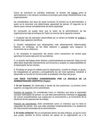 Como se mencionó en párrafos anteriores, la división del trabajo entre la
administración y los obreros constituía el principio para dirigir eficientemente a las
organizaciones.

Se consideraban dos tipos de seres humanos: El primero es el administrador, a
quien se le reconoce una determinada capacidad de pensar. El segundo es el
obrero quien carece completamente de dicha capacidad.

En conclusión se puede decir que la visión de la administración de las
organizaciones bajo el enfoque de Taylor se resume de la siguiente manera:

1. Cualquier tipo de operación desarrollada por un obrero es factible de análisis y
estudio bajo aspectos científicos.

2. Existen trabajadores que desempeñan más eficientemente determinadas
labores, sin embargo, se les debe adiestrar y controlar para asegurar el
incremento de su eficiencia.

3. Es necesaria la supervisión del obrero como mecanismo de control para
garantizar la buena ejecución de sus labores.

4. La división del trabajo entre obreros y administradores es esencial. Cada uno de
ellos debe desarrollar estrictamente sus funciones y aceptar su responsabilidad en
el desempeño de las mismas.

5. El trabajo en grupo es nefasto para la organización, cuando se integra un grupo,
los trabajadores en general y principalmente los del nivel operativo, tenderán a
desarrollar su función en forma similar al empleado más flojo del grupo.

LOS DOCE FACTORES CONSIDERADOS POR LA ESCUELA DE LA
ADMINISTRACION CIENTIFICA (Taylor)

1. El ser humano: Es observado a través de dos posiciones. La primera como
superior y la segunda como subordinado.

Posición de superior: Es considerada como un individuo que tiene la capacidad
(aunque restringida) de pensar, la cual está esencialmente orientada al desarrollo
de nuevos procedimientos que coadyuven al conocimiento y al incremento de la
eficiencia de las operaciones de trabajo.

Posición de subordinado: Está considerado como un individuo que no tiene la
capacidad de pensar, sino que está orientado fundamentalmente a la obediencia
de instrucciones emanadas de la administración.

2. El medio ambiente: No es considerado dentro de este enfoque, ya que lo único
que puede cambiar la forma rutinaria de operar en la organización es o la
 